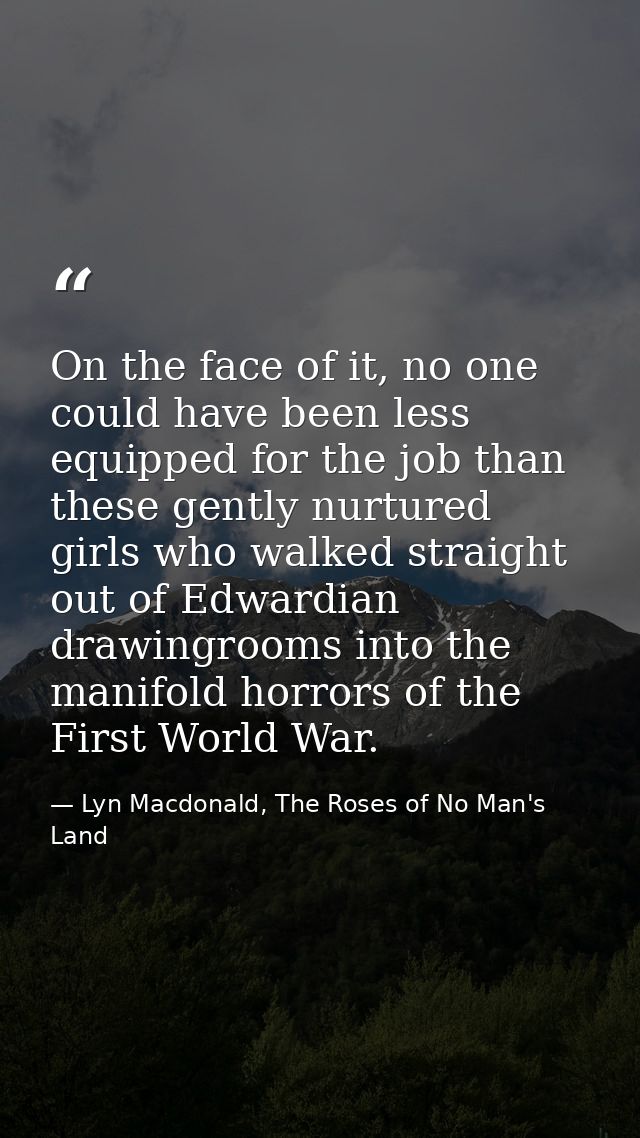 On the face of it, no one could have been less equipped for the job than these gently nurtured girls who walked straight — Lyn Macdonald, The Roses of No Man's Land