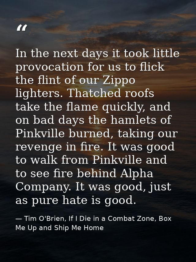 In the next days it took little provocation for us to flick the flint of our Zippo lighters. Thatched roofs take the fla — Tim O'Brien, If I Die in a Combat Zone, Box Me Up and Ship Me Home
