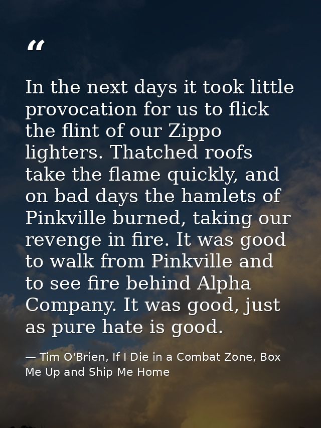 In the next days it took little provocation for us to flick the flint of our Zippo lighters. Thatched roofs take the fla — Tim O'Brien, If I Die in a Combat Zone, Box Me Up and Ship Me Home