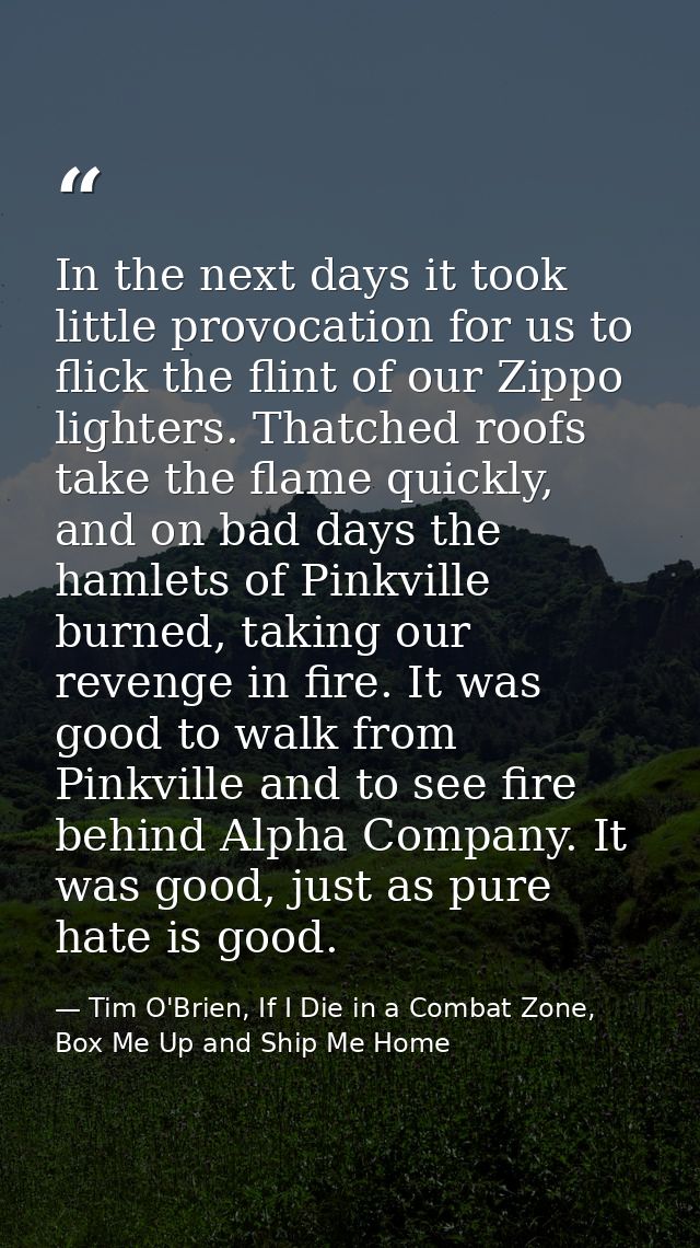 In the next days it took little provocation for us to flick the flint of our Zippo lighters. Thatched roofs take the fla — Tim O'Brien, If I Die in a Combat Zone, Box Me Up and Ship Me Home