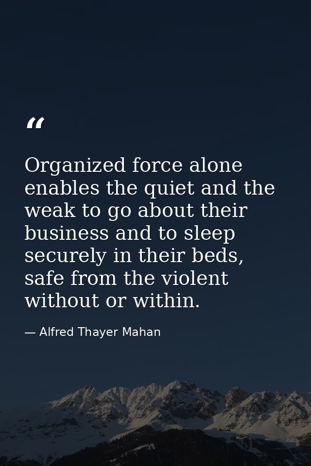 Organized force alone enables the quiet and the weak to go about their business and to sleep securely in their beds, saf — Alfred Thayer Mahan