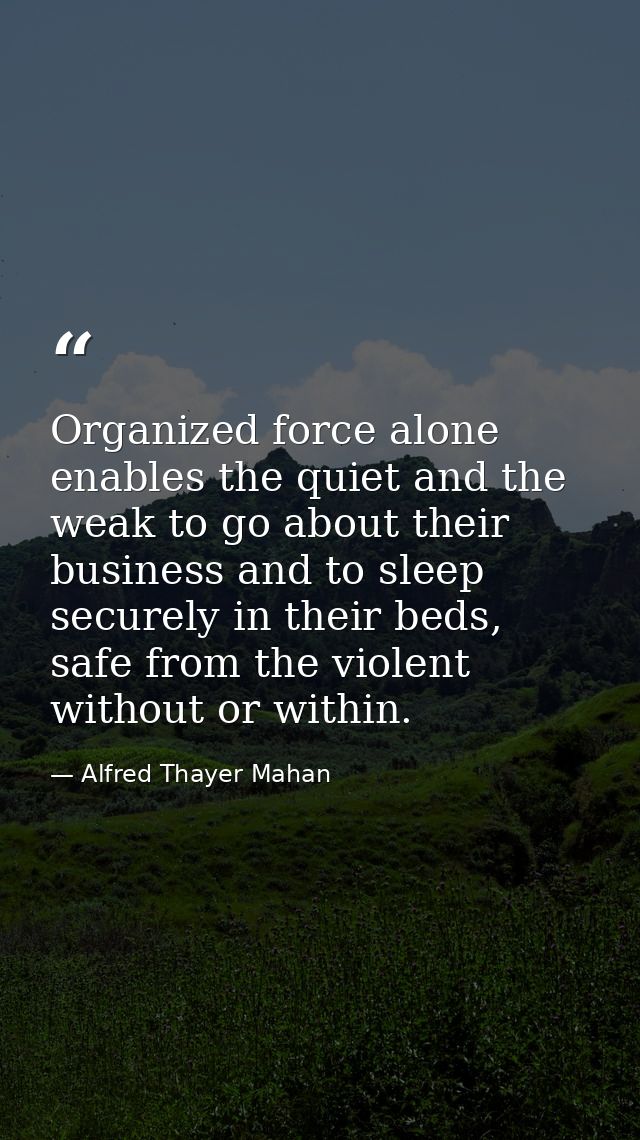 Organized force alone enables the quiet and the weak to go about their business and to sleep securely in their beds, saf — Alfred Thayer Mahan
