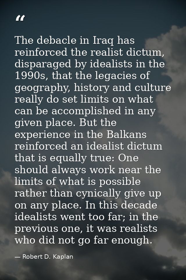 The debacle in Iraq has reinforced the realist dictum, disparaged by idealists in the 1990s, that the legacies of geogra — Robert D. Kaplan