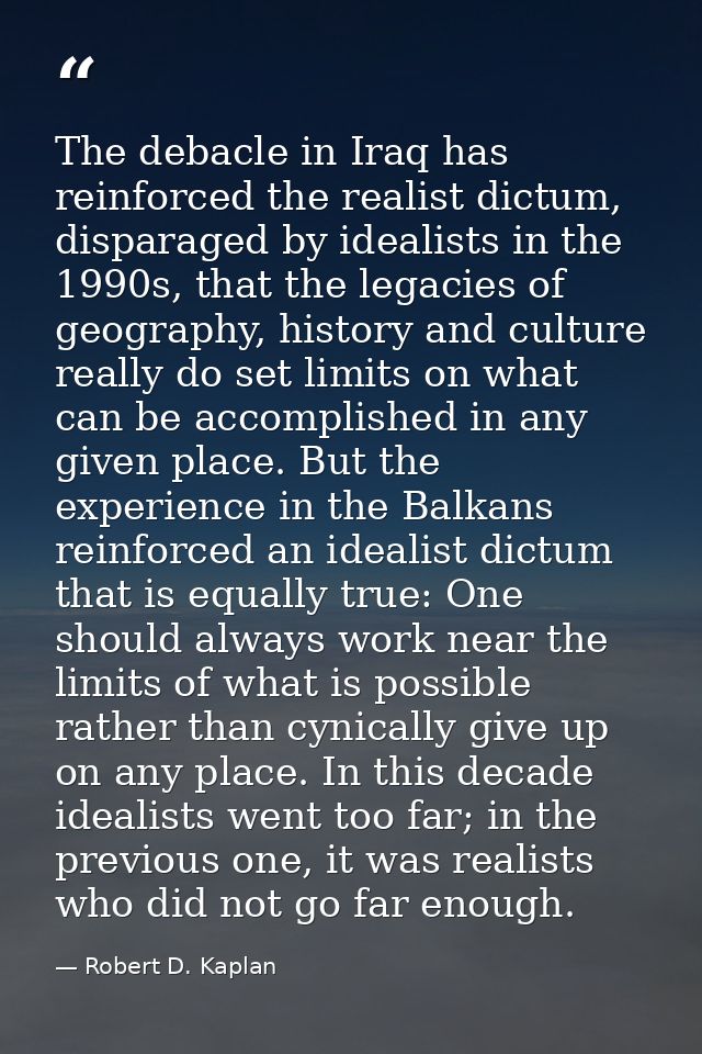 The debacle in Iraq has reinforced the realist dictum, disparaged by idealists in the 1990s, that the legacies of geogra — Robert D. Kaplan