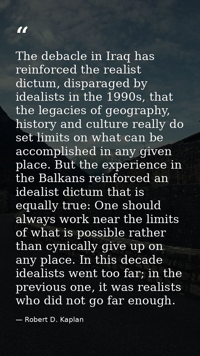 The debacle in Iraq has reinforced the realist dictum, disparaged by idealists in the 1990s, that the legacies of geogra — Robert D. Kaplan