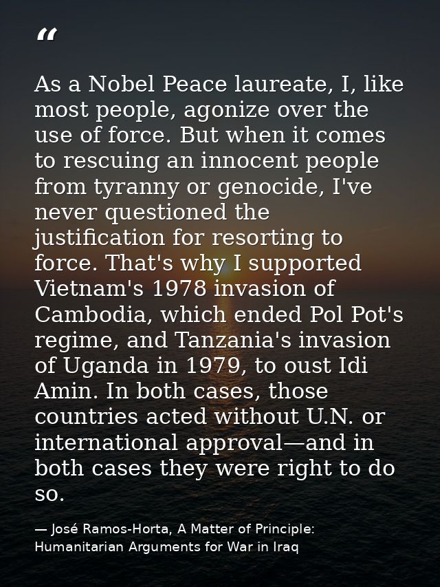 As a Nobel Peace laureate, I, like most people, agonize over the use of force. But when it comes to rescuing an innocent — José Ramos-Horta, A Matter of Principle: Humanitarian Arguments for War in Iraq