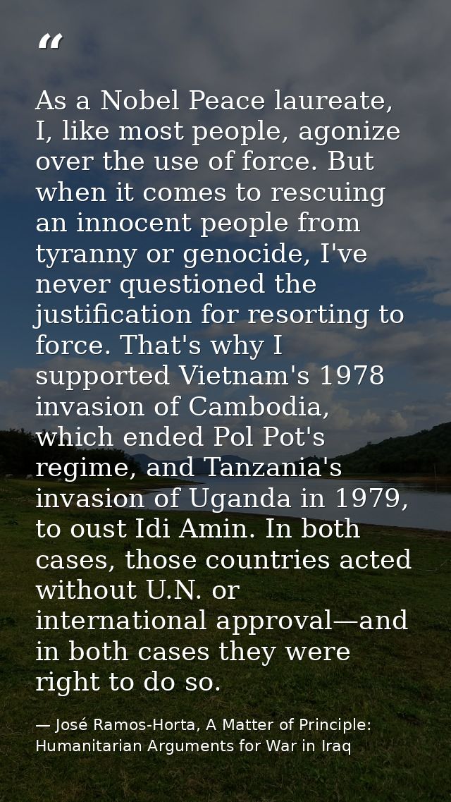 As a Nobel Peace laureate, I, like most people, agonize over the use of force. But when it comes to rescuing an innocent — José Ramos-Horta, A Matter of Principle: Humanitarian Arguments for War in Iraq