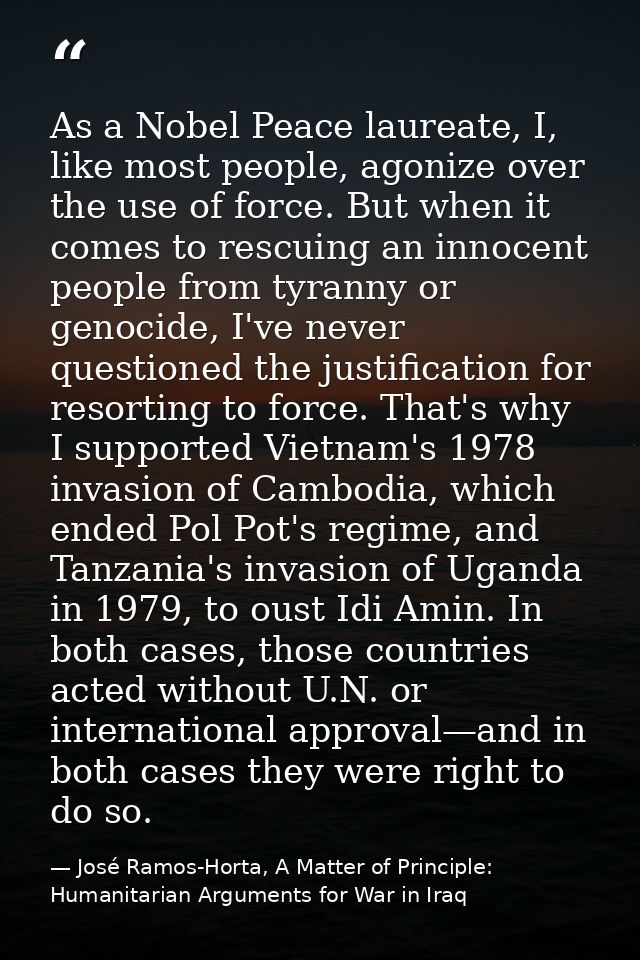 As a Nobel Peace laureate, I, like most people, agonize over the use of force. But when it comes to rescuing an innocent — José Ramos-Horta, A Matter of Principle: Humanitarian Arguments for War in Iraq