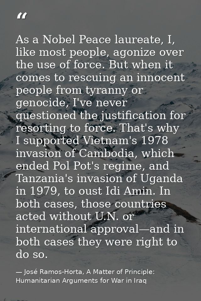 As a Nobel Peace laureate, I, like most people, agonize over the use of force. But when it comes to rescuing an innocent — José Ramos-Horta, A Matter of Principle: Humanitarian Arguments for War in Iraq
