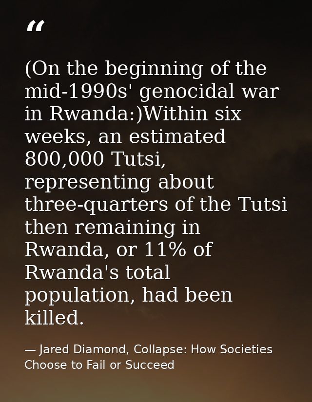 (On the beginning of the mid-1990s' genocidal war in Rwanda:)Within six weeks, an estimated 800,000 Tutsi, representing  — Jared Diamond, Collapse: How Societies Choose to Fail or Succeed