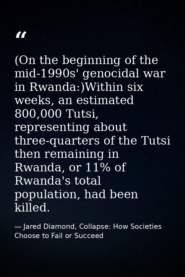 (On the beginning of the mid-1990s' genocidal war in Rwanda:)Within six weeks, an estimated 800,000 Tutsi, representing  — Jared Diamond, Collapse: How Societies Choose to Fail or Succeed