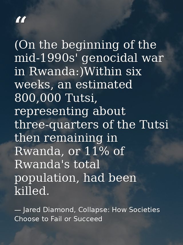 (On the beginning of the mid-1990s' genocidal war in Rwanda:)Within six weeks, an estimated 800,000 Tutsi, representing  — Jared Diamond, Collapse: How Societies Choose to Fail or Succeed