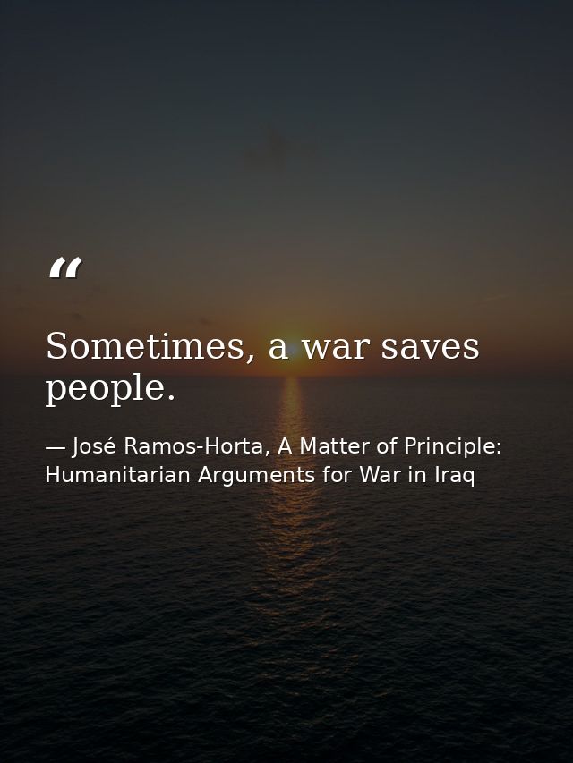 Sometimes, a war saves people. — José Ramos-Horta, A Matter of Principle: Humanitarian Arguments for War in Iraq