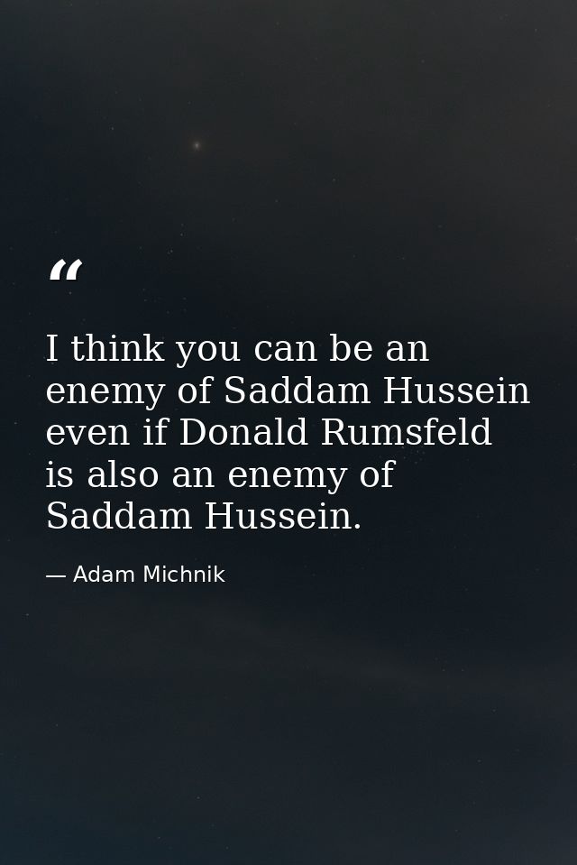 I think you can be an enemy of Saddam Hussein even if Donald Rumsfeld is also an enemy of Saddam Hussein. — Adam Michnik
