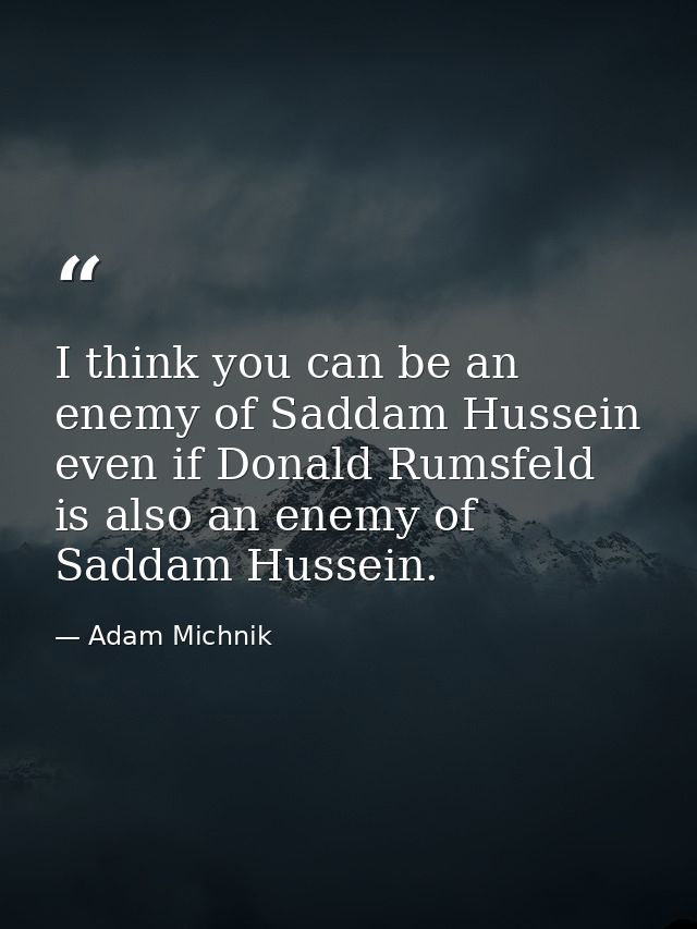 I think you can be an enemy of Saddam Hussein even if Donald Rumsfeld is also an enemy of Saddam Hussein. — Adam Michnik