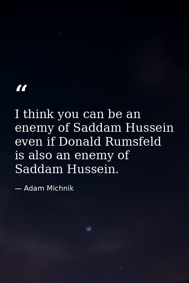 I think you can be an enemy of Saddam Hussein even if Donald Rumsfeld is also an enemy of Saddam Hussein. — Adam Michnik