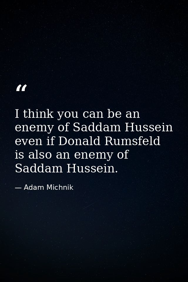 I think you can be an enemy of Saddam Hussein even if Donald Rumsfeld is also an enemy of Saddam Hussein. — Adam Michnik