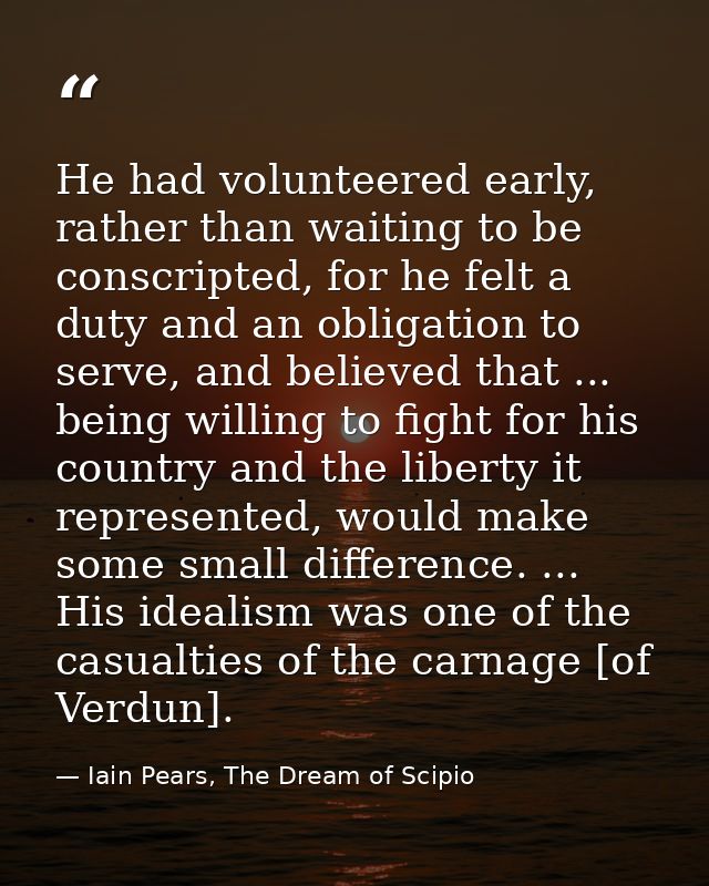 He had volunteered early, rather than waiting to be conscripted, for he felt a duty and an obligation to serve, and beli — Iain Pears, The Dream of Scipio