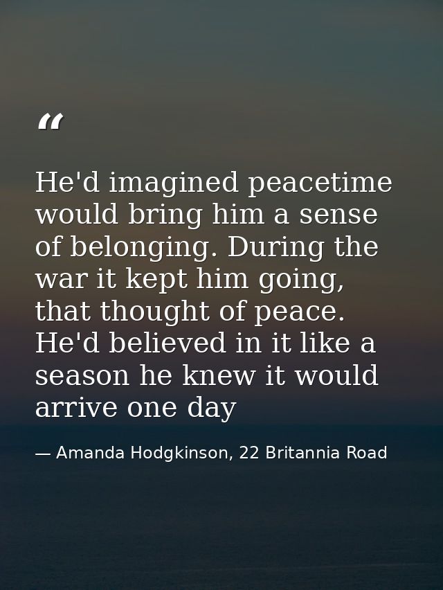 He'd imagined peacetime would bring him a sense of belonging. During the war it kept him going, that thought of peace. H — Amanda Hodgkinson, 22 Britannia Road
