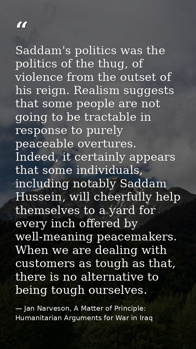 Saddam's politics was the politics of the thug, of violence from the outset of his reign. Realism suggests that some peo — Jan Narveson, A Matter of Principle: Humanitarian Arguments for War in Iraq