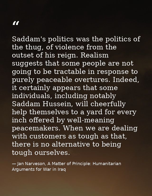 Saddam's politics was the politics of the thug, of violence from the outset of his reign. Realism suggests that some peo — Jan Narveson, A Matter of Principle: Humanitarian Arguments for War in Iraq