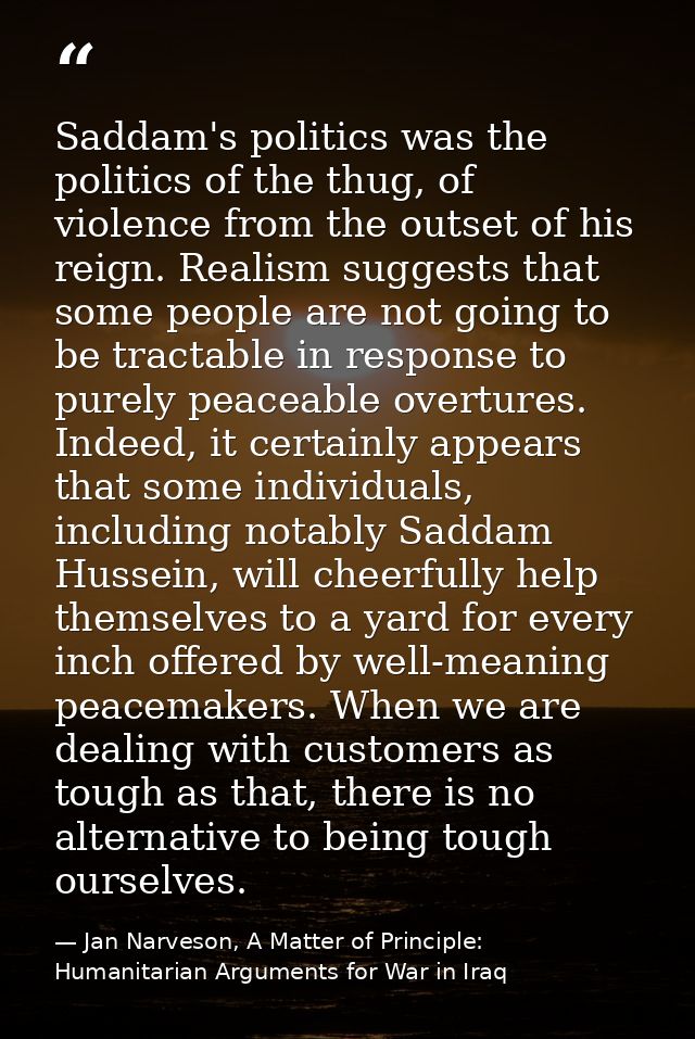 Saddam's politics was the politics of the thug, of violence from the outset of his reign. Realism suggests that some peo — Jan Narveson, A Matter of Principle: Humanitarian Arguments for War in Iraq