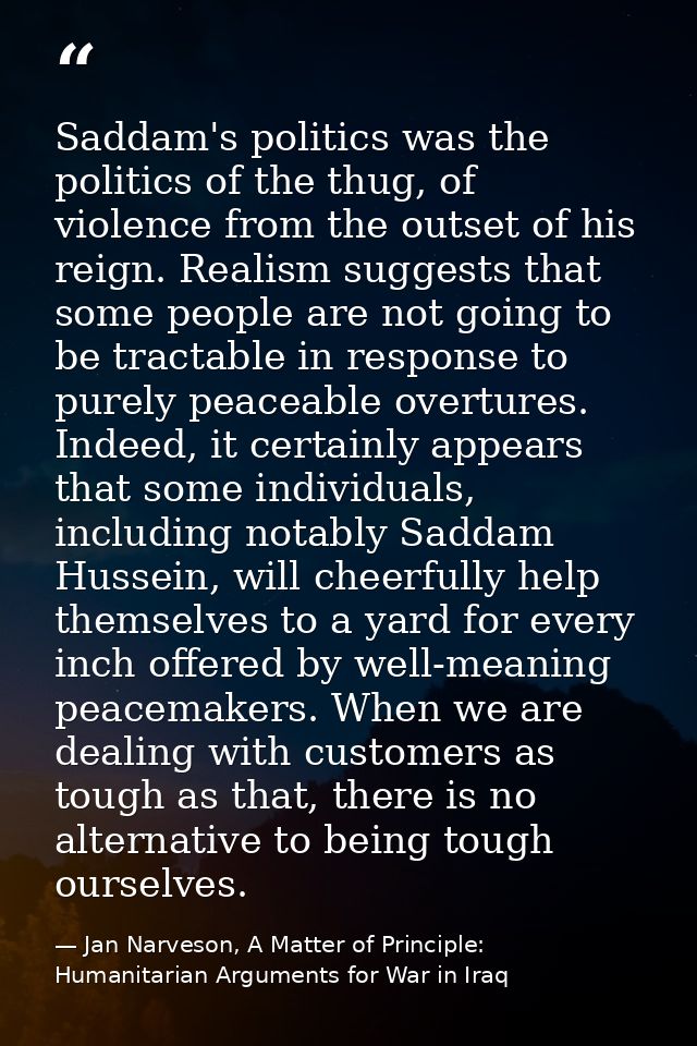 Saddam's politics was the politics of the thug, of violence from the outset of his reign. Realism suggests that some peo — Jan Narveson, A Matter of Principle: Humanitarian Arguments for War in Iraq