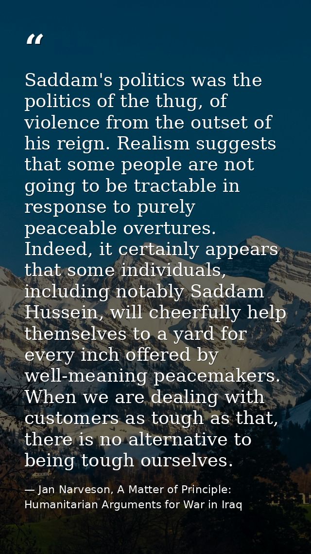 Saddam's politics was the politics of the thug, of violence from the outset of his reign. Realism suggests that some peo — Jan Narveson, A Matter of Principle: Humanitarian Arguments for War in Iraq