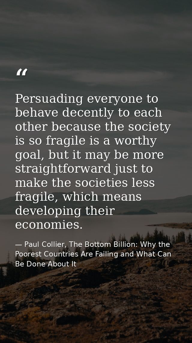 Persuading everyone to behave decently to each other because the society is so fragile is a worthy goal, but it may be m — Paul Collier, The Bottom Billion: Why the Poorest Countries Are Failing and What Can Be Done About It