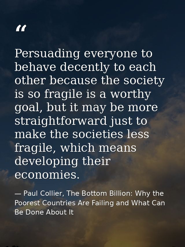 Persuading everyone to behave decently to each other because the society is so fragile is a worthy goal, but it may be m — Paul Collier, The Bottom Billion: Why the Poorest Countries Are Failing and What Can Be Done About It