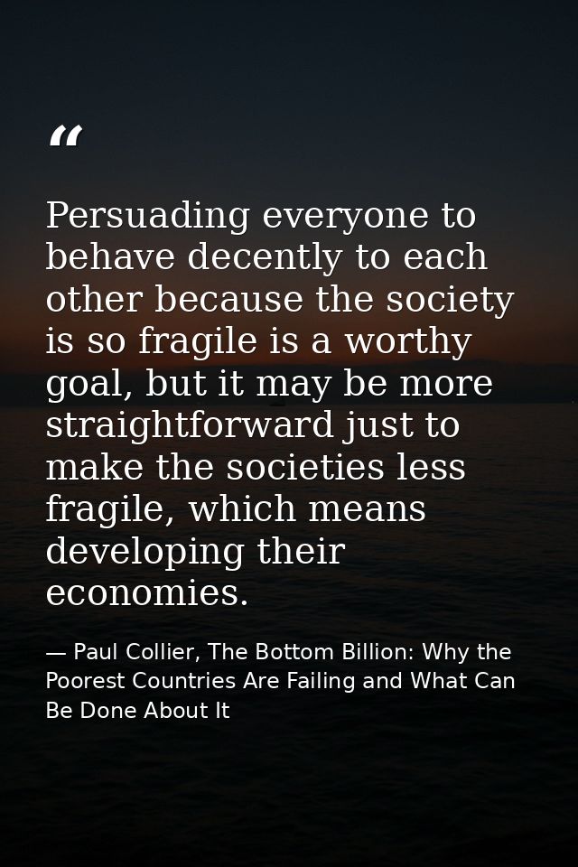 Persuading everyone to behave decently to each other because the society is so fragile is a worthy goal, but it may be m — Paul Collier, The Bottom Billion: Why the Poorest Countries Are Failing and What Can Be Done About It