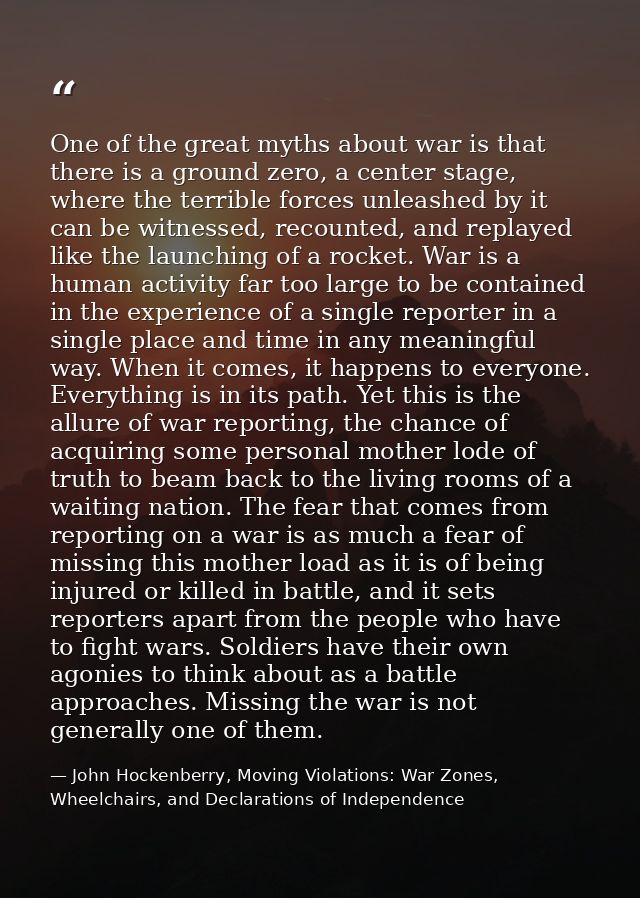 One of the great myths about war is that there is a ground zero, a center stage, where the terrible forces unleashed by  — John Hockenberry, Moving Violations: War Zones, Wheelchairs, and Declarations of Independence