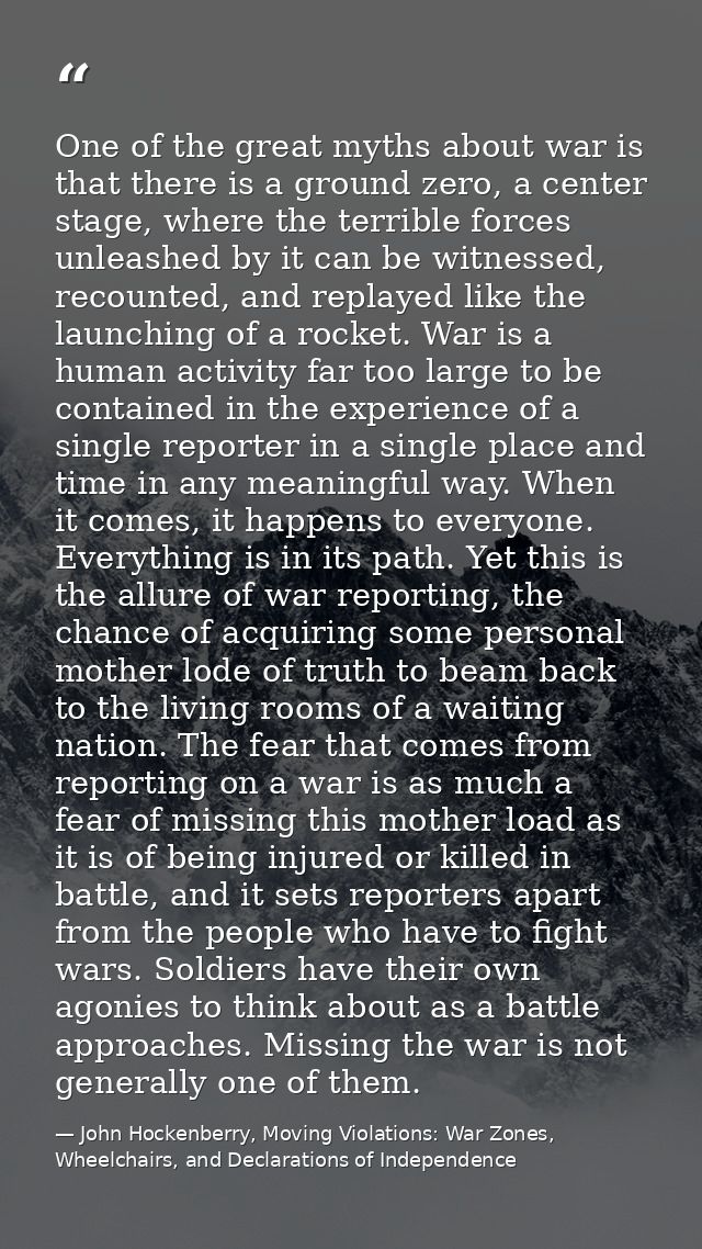 One of the great myths about war is that there is a ground zero, a center stage, where the terrible forces unleashed by  — John Hockenberry, Moving Violations: War Zones, Wheelchairs, and Declarations of Independence
