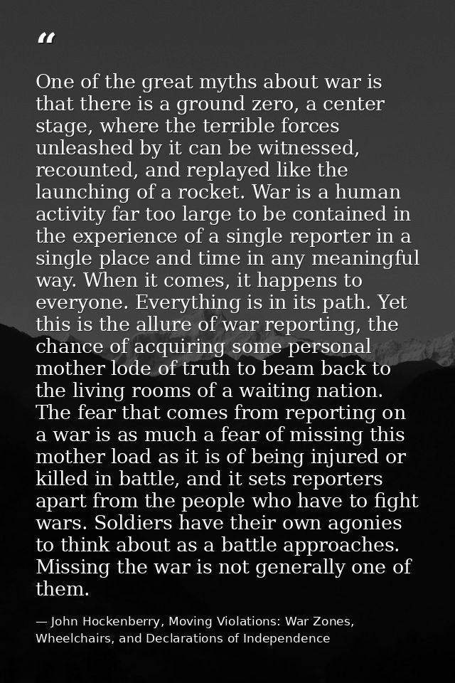 One of the great myths about war is that there is a ground zero, a center stage, where the terrible forces unleashed by  — John Hockenberry, Moving Violations: War Zones, Wheelchairs, and Declarations of Independence