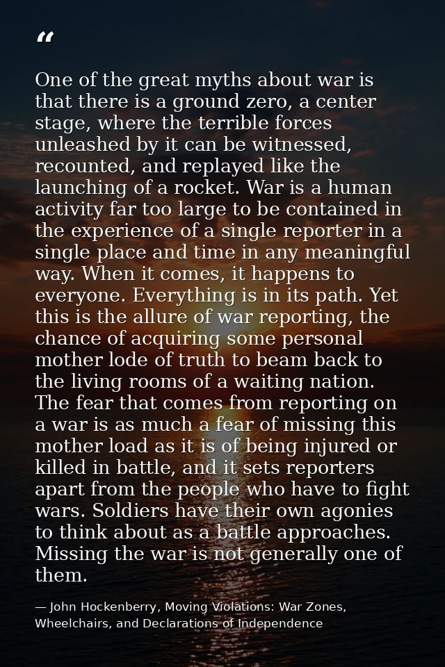 One of the great myths about war is that there is a ground zero, a center stage, where the terrible forces unleashed by  — John Hockenberry, Moving Violations: War Zones, Wheelchairs, and Declarations of Independence