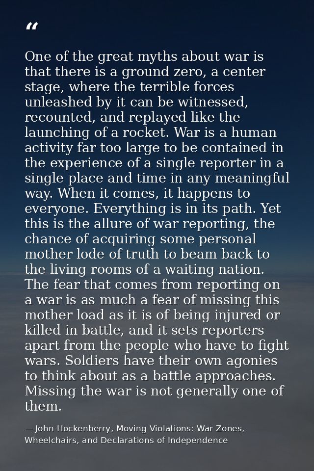 One of the great myths about war is that there is a ground zero, a center stage, where the terrible forces unleashed by  — John Hockenberry, Moving Violations: War Zones, Wheelchairs, and Declarations of Independence