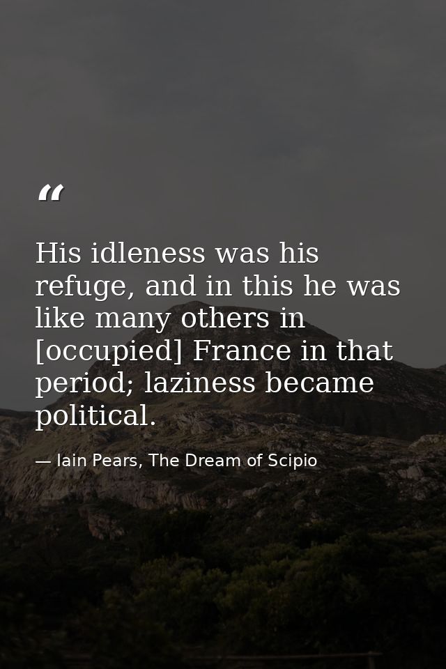 His idleness was his refuge, and in this he was like many others in [occupied] France in that period; laziness became po — Iain Pears, The Dream of Scipio