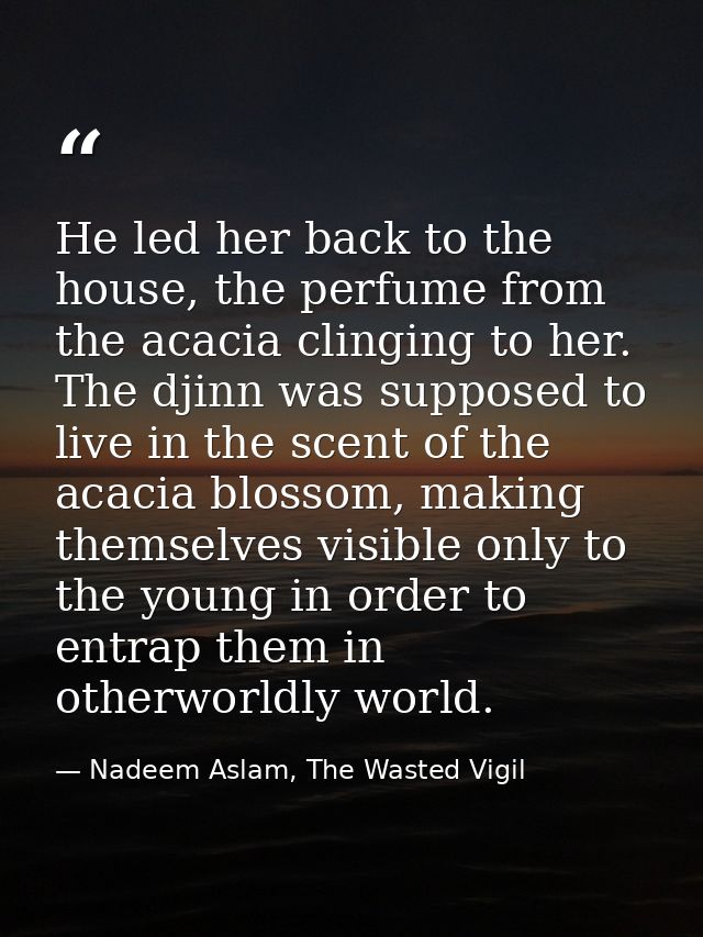He led her back to the house, the perfume from the acacia clinging to her. The djinn was supposed to live in the scent o — Nadeem Aslam, The Wasted Vigil