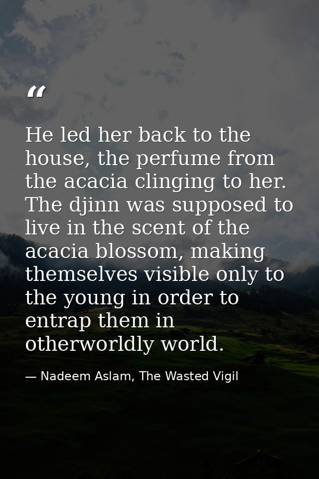 He led her back to the house, the perfume from the acacia clinging to her. The djinn was supposed to live in the scent o — Nadeem Aslam, The Wasted Vigil