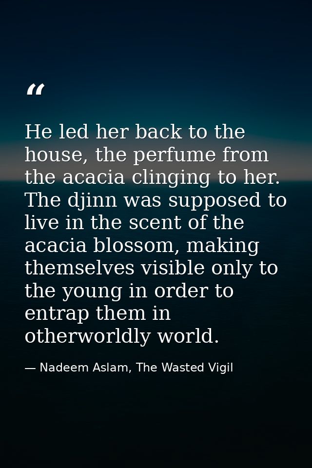 He led her back to the house, the perfume from the acacia clinging to her. The djinn was supposed to live in the scent o — Nadeem Aslam, The Wasted Vigil