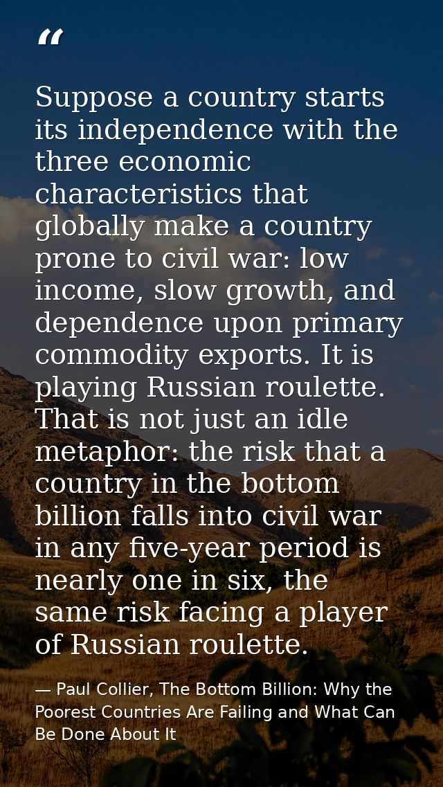 Suppose a country starts its independence with the three economic characteristics that globally make a country prone to  — Paul Collier, The Bottom Billion: Why the Poorest Countries Are Failing and What Can Be Done About It