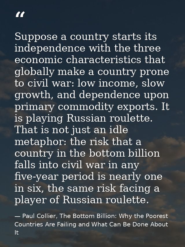Suppose a country starts its independence with the three economic characteristics that globally make a country prone to  — Paul Collier, The Bottom Billion: Why the Poorest Countries Are Failing and What Can Be Done About It