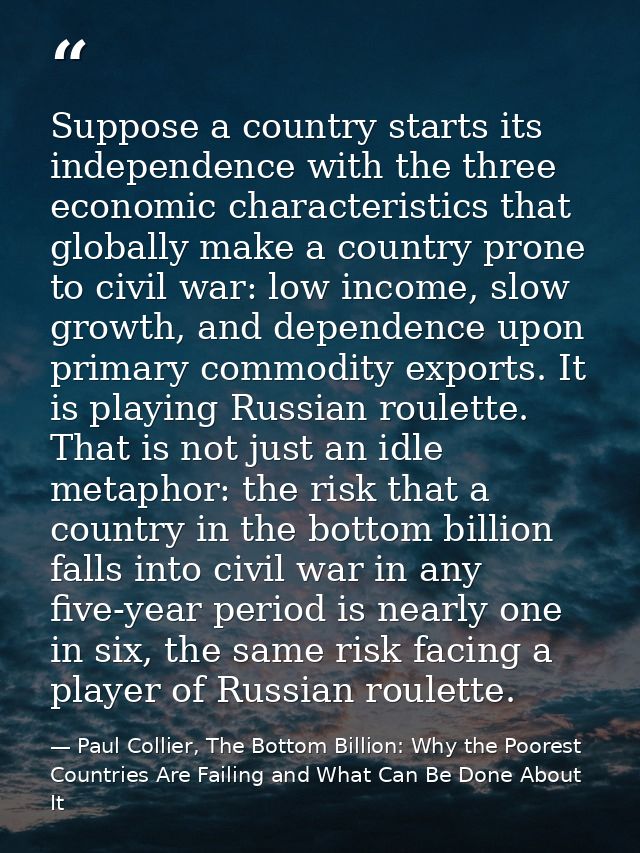 Suppose a country starts its independence with the three economic characteristics that globally make a country prone to  — Paul Collier, The Bottom Billion: Why the Poorest Countries Are Failing and What Can Be Done About It