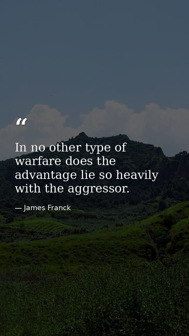 In no other type of warfare does the advantage lie so heavily with the aggressor. — James Franck