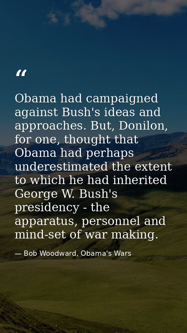 Obama had campaigned against Bush's ideas and approaches. But, Donilon, for one, thought that Obama had perhaps underest — Bob Woodward, Obama's Wars