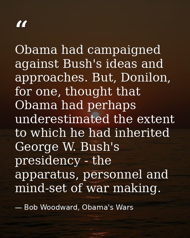 Obama had campaigned against Bush's ideas and approaches. But, Donilon, for one, thought that Obama had perhaps underest — Bob Woodward, Obama's Wars