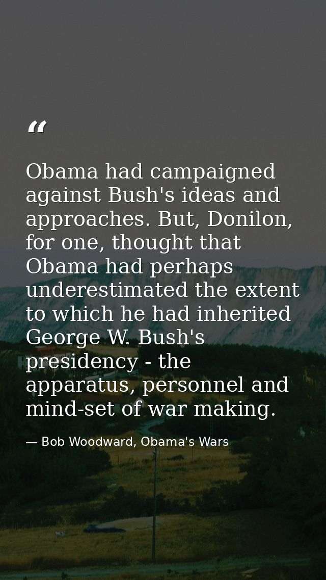 Obama had campaigned against Bush's ideas and approaches. But, Donilon, for one, thought that Obama had perhaps underest — Bob Woodward, Obama's Wars