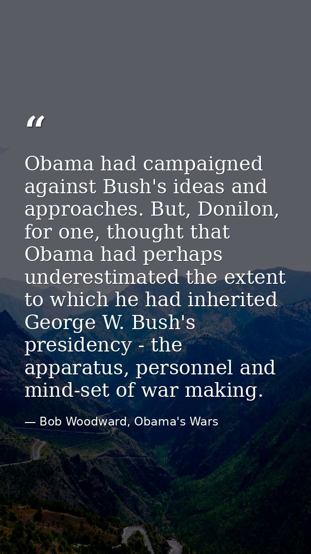 Obama had campaigned against Bush's ideas and approaches. But, Donilon, for one, thought that Obama had perhaps underest — Bob Woodward, Obama's Wars