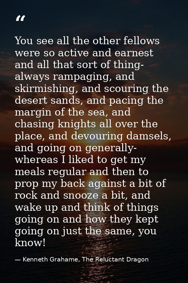 You see all the other fellows were so active and earnest and all that sort of thing- always rampaging, and skirmishing,  — Kenneth Grahame, The Reluctant Dragon