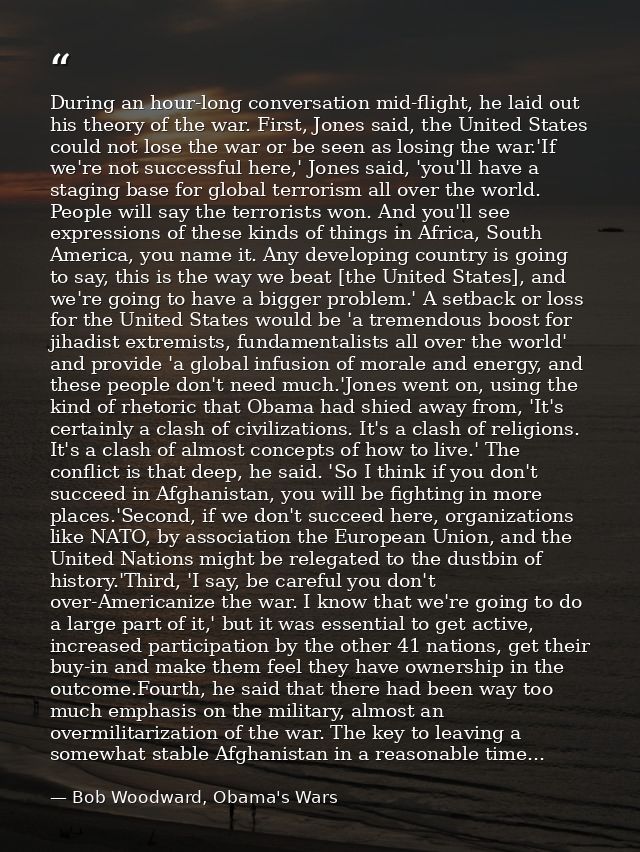 During an hour-long conversation mid-flight, he laid out his theory of the war. First, Jones said, the United States cou — Bob Woodward, Obama's Wars